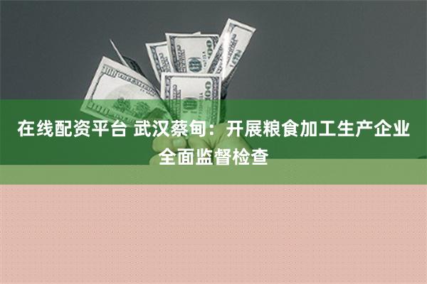 在线配资平台 武汉蔡甸：开展粮食加工生产企业全面监督检查