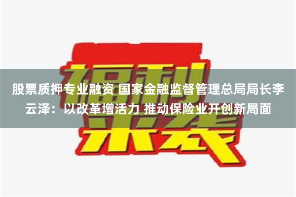 股票质押专业融资 国家金融监督管理总局局长李云泽：以改革增活力 推动保险业开创新局面