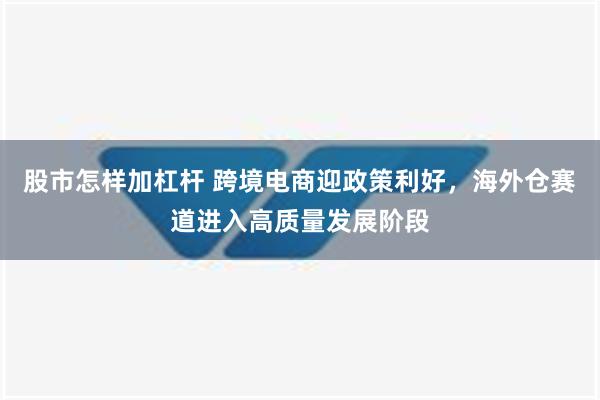 股市怎样加杠杆 跨境电商迎政策利好，海外仓赛道进入高质量发展阶段