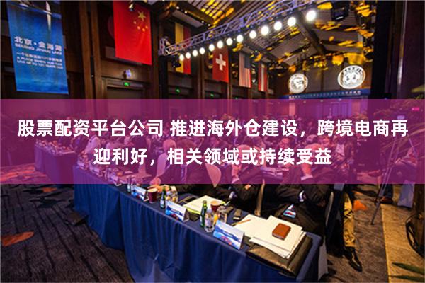 股票配资平台公司 推进海外仓建设，跨境电商再迎利好，相关领域或持续受益