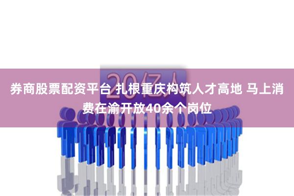 券商股票配资平台 扎根重庆构筑人才高地 马上消费在渝开放40余个岗位