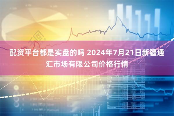 配资平台都是实盘的吗 2024年7月21日新疆通汇市场有限公司价格行情