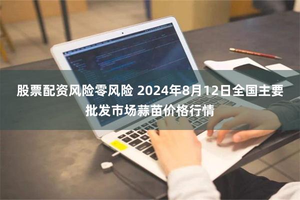 股票配资风险零风险 2024年8月12日全国主要批发市场蒜苗价格行情