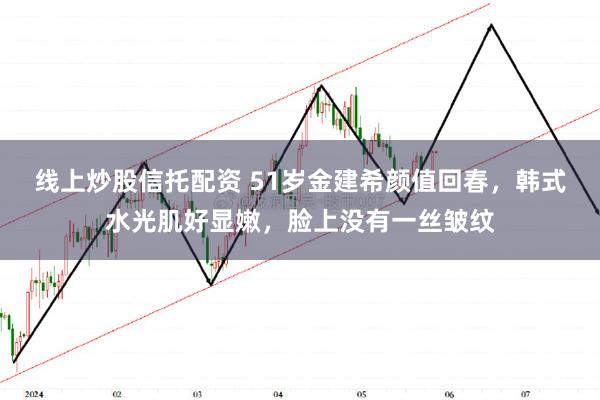 线上炒股信托配资 51岁金建希颜值回春，韩式水光肌好显嫩，脸上没有一丝皱纹