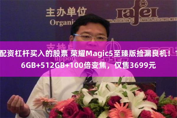 配资杠杆买入的股票 荣耀Magic5至臻版捡漏良机！16GB+512GB+100倍变焦，仅售3699元