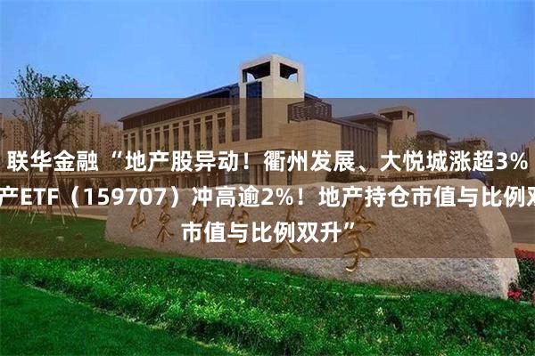 联华金融 “地产股异动！衢州发展、大悦城涨超3%，地产ETF（159707）冲高逾2%！地产持仓市值与比例双升”