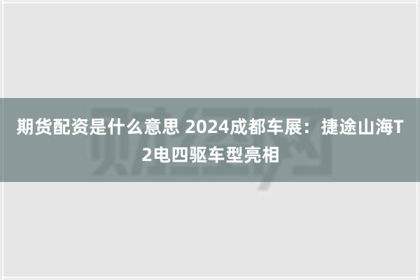 期货配资是什么意思 2024成都车展：捷途山海T2电四驱车型亮相