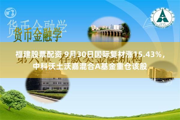 福建股票配资 9月30日国际复材涨15.43%，中科沃土沃嘉混合A基金重仓该股