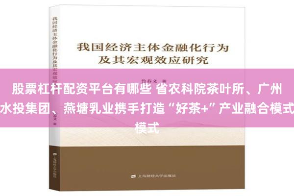 股票杠杆配资平台有哪些 省农科院茶叶所、广州水投集团、燕塘乳业携手打造“好茶+”产业融合模式