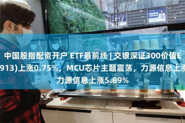 中国股指配资开户 ETF最前线 | 交银深证300价值ETF(159913)上涨0.75%，MCU芯片主题震荡，力源信息上涨5.89%