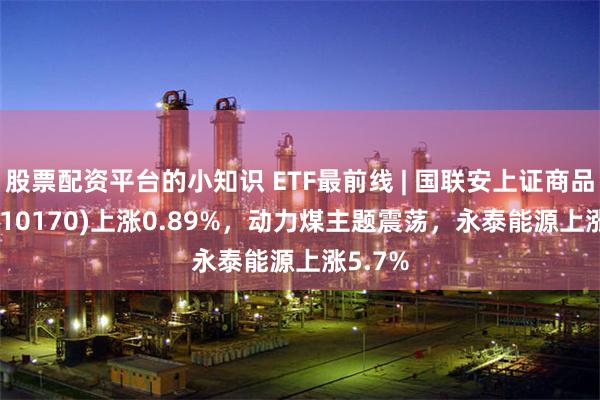 股票配资平台的小知识 ETF最前线 | 国联安上证商品ETF(510170)上涨0.89%，动力煤主题震荡，永泰能源上涨5.7%