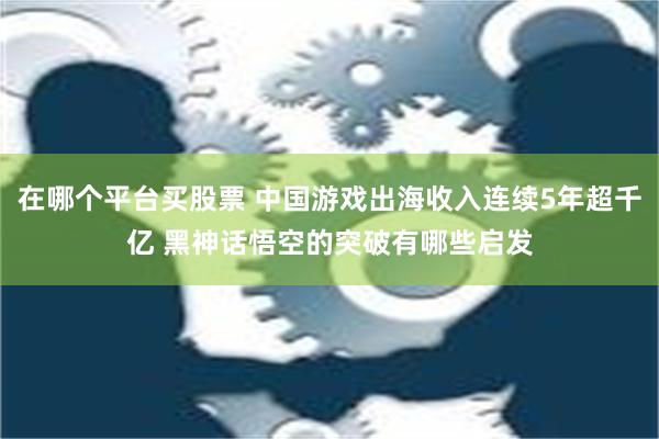 在哪个平台买股票 中国游戏出海收入连续5年超千亿 黑神话悟空的突破有哪些启发