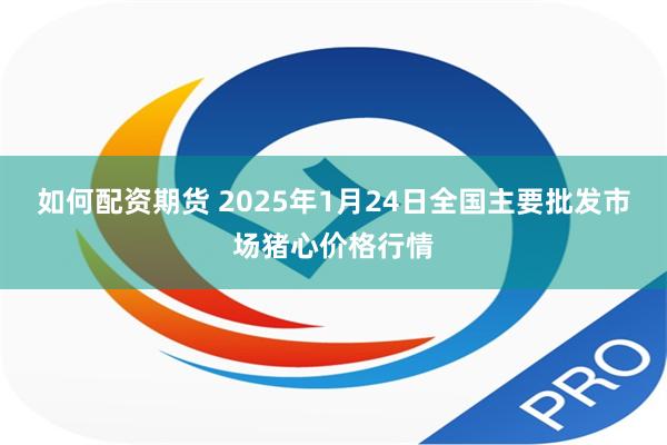 如何配资期货 2025年1月24日全国主要批发市场猪心价格行情