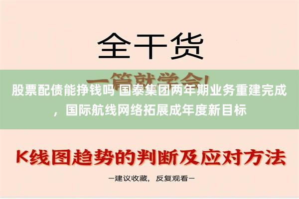 股票配债能挣钱吗 国泰集团两年期业务重建完成，国际航线网络拓展成年度新目标