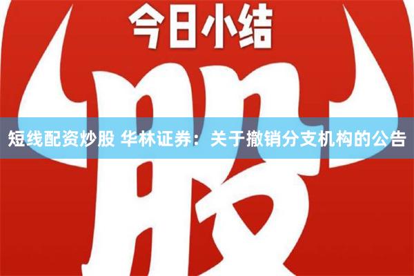 短线配资炒股 华林证券：关于撤销分支机构的公告